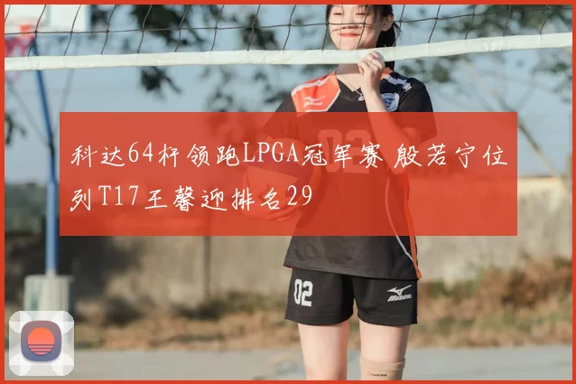 科达64杆领跑LPGA冠军赛 殷若宁位列T17王馨迎排名29