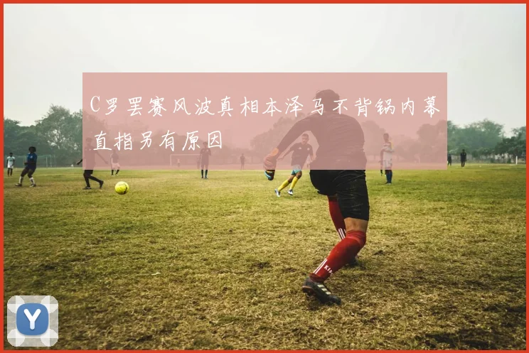 C罗罢赛风波真相本泽马不背锅内幕直指另有原因