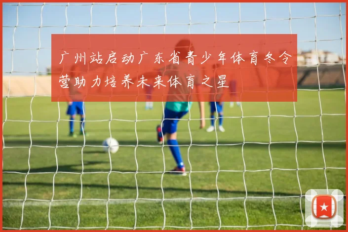 广州站启动广东省青少年体育冬令营助力培养未来体育之星