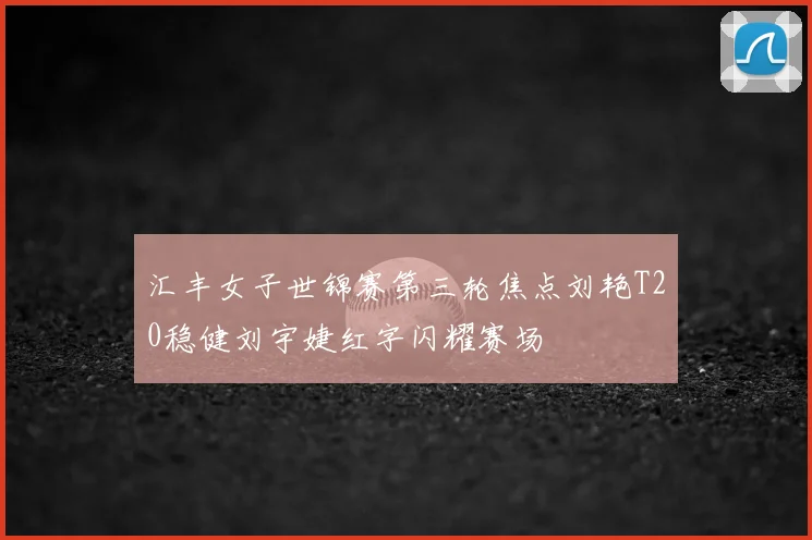 汇丰女子世锦赛第三轮焦点刘艳T20稳健刘宇婕红字闪耀赛场