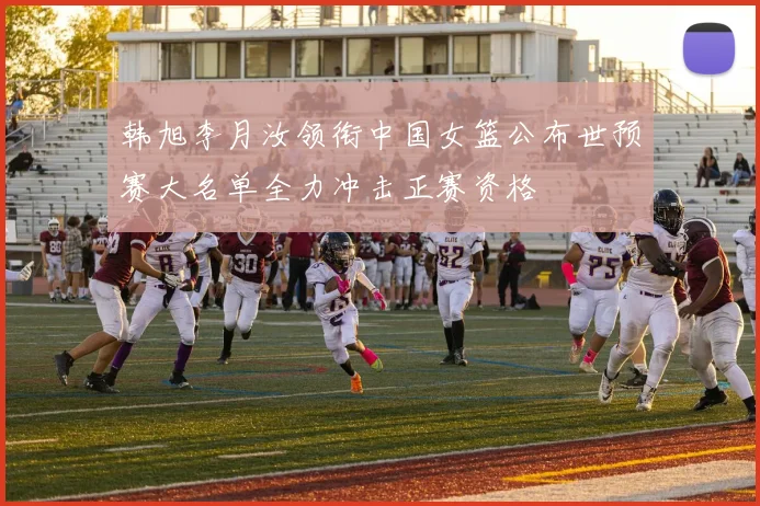 韩旭李月汝领衔中国女篮公布世预赛大名单全力冲击正赛资格
