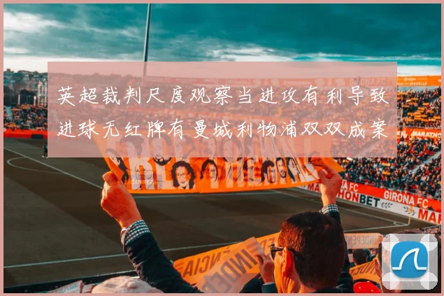 英超裁判尺度观察当进攻有利导致进球无红牌有曼城利物浦双双成案例