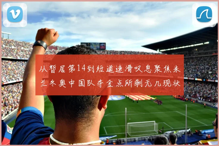 从暂居第14到短道速滑叹息聚焦米兰冬奥中国队夺金点所剩无几现状