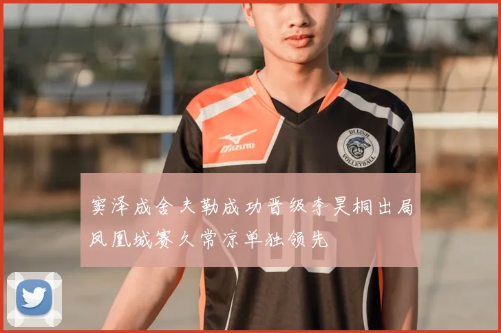 窦泽成舍夫勒成功晋级李昊桐出局凤凰城赛久常凉单独领先