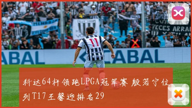 科达64杆领跑LPGA冠军赛 殷若宁位列T17王馨迎排名29