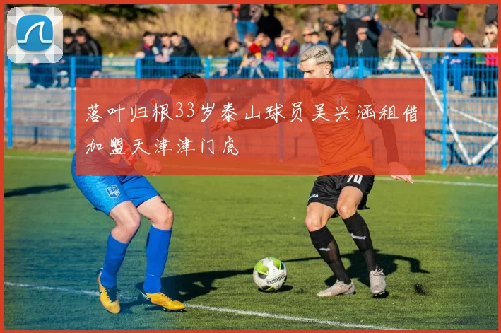 落叶归根33岁泰山球员吴兴涵租借加盟天津津门虎